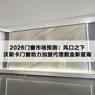 2026门窗市场预测：风口之下，沃斯卡门窗助力加盟代理掘金新蓝海